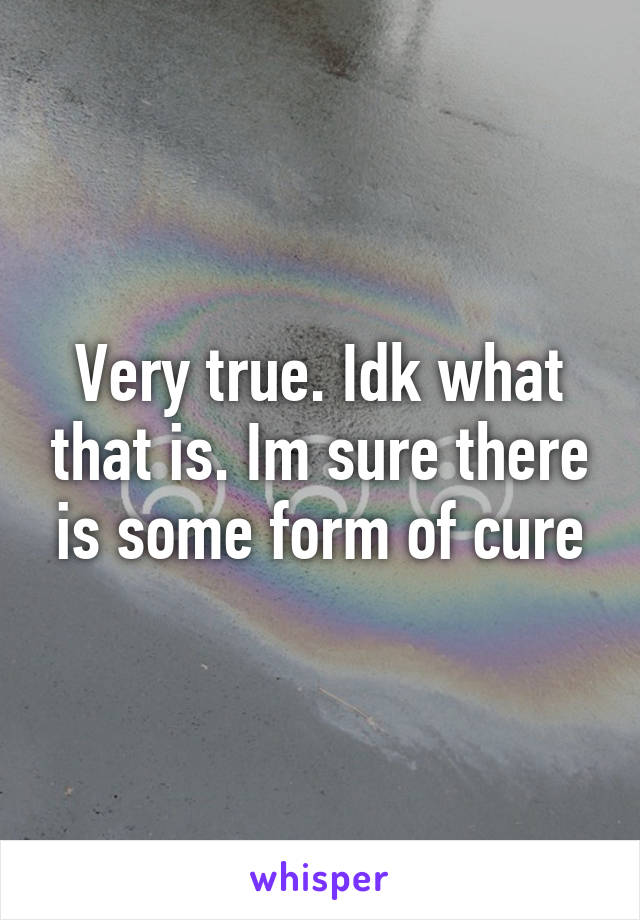 Very true. Idk what that is. Im sure there is some form of cure