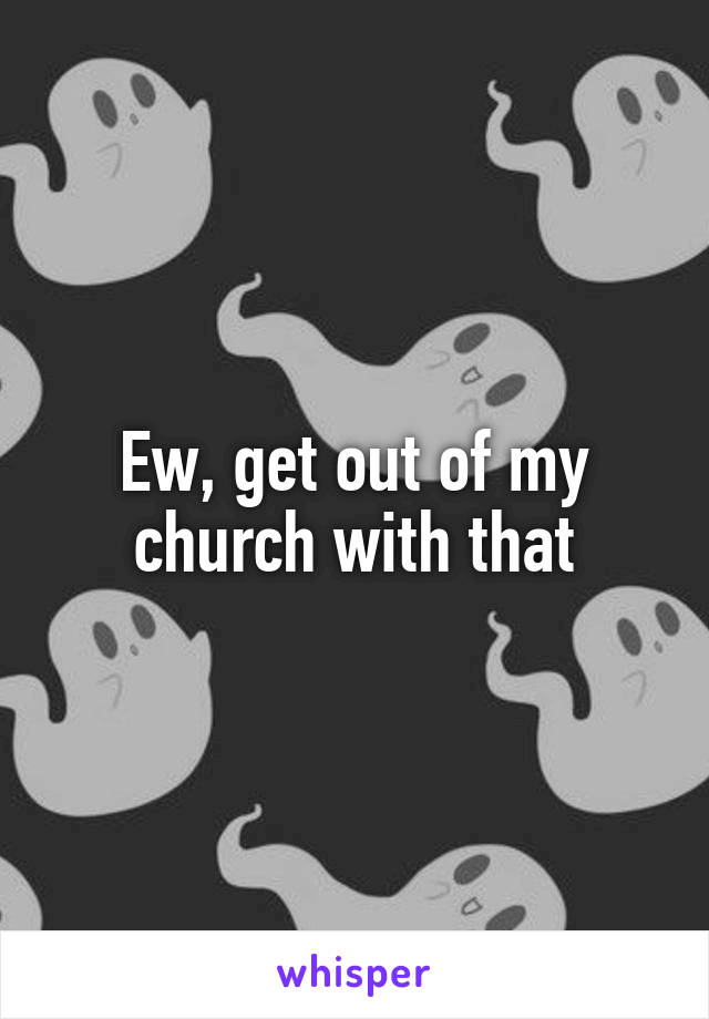 Ew, get out of my church with that