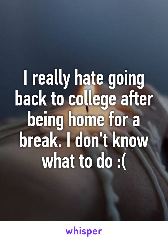 I really hate going back to college after being home for a break. I don't know what to do :(