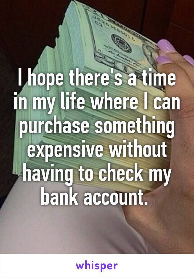 I hope there's a time in my life where I can purchase something expensive without having to check my bank account. 