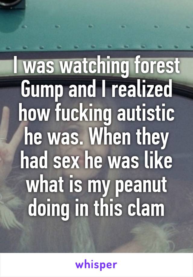 I was watching forest Gump and I realized how fucking autistic he was. When they had sex he was like what is my peanut doing in this clam