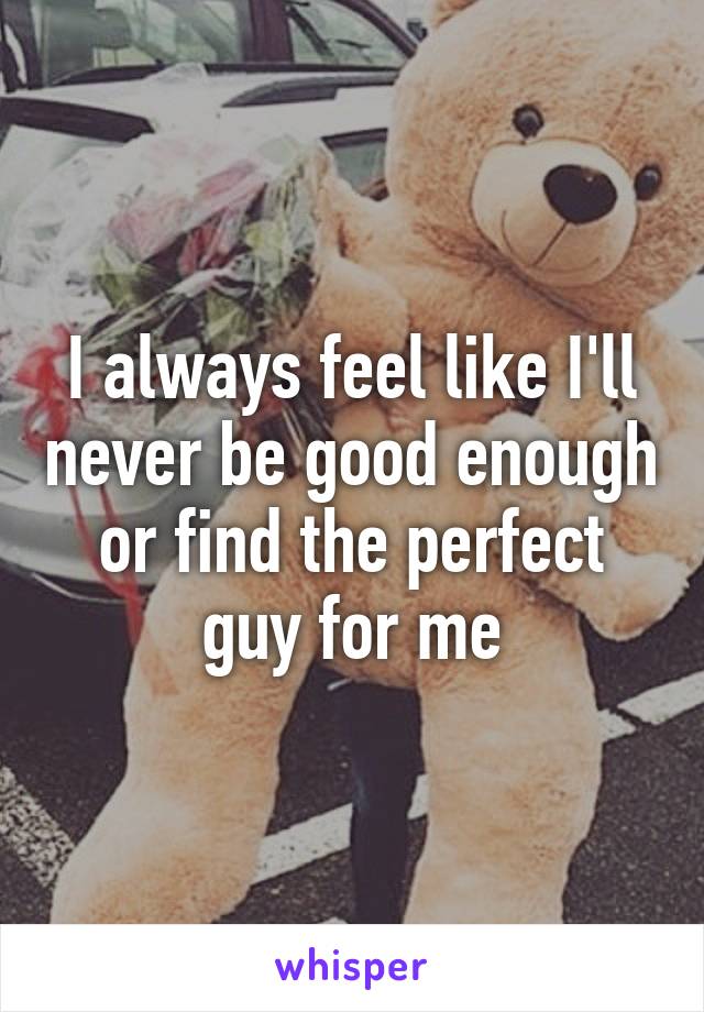 I always feel like I'll never be good enough or find the perfect guy for me