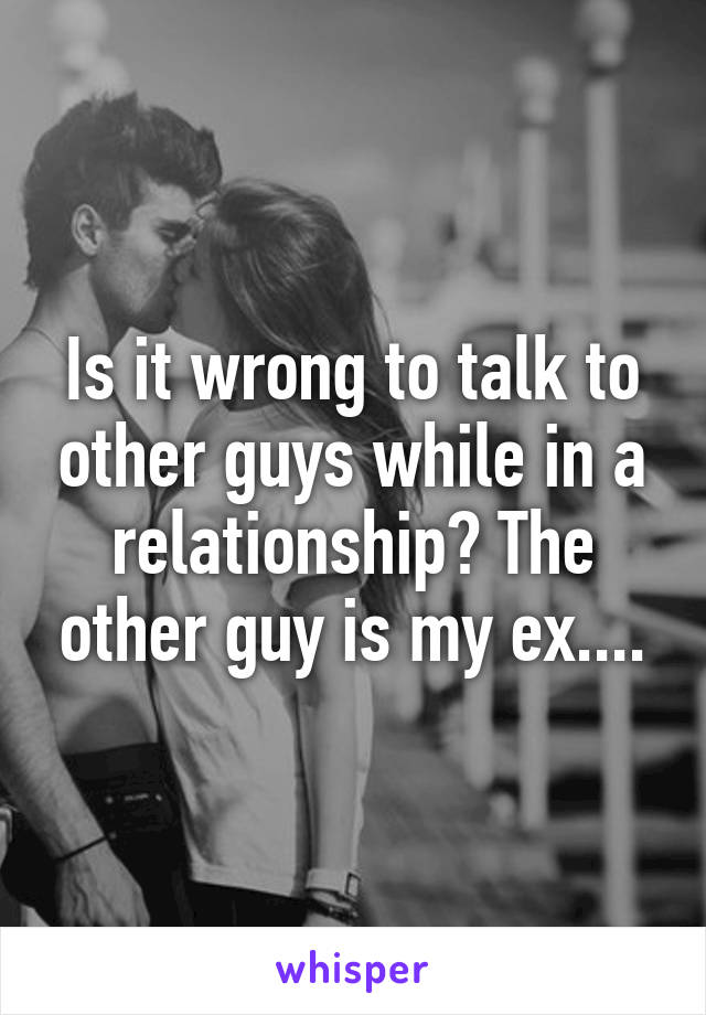 Is it wrong to talk to other guys while in a relationship? The other guy is my ex....