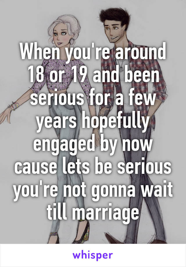 When you're around 18 or 19 and been serious for a few years hopefully engaged by now cause lets be serious you're not gonna wait till marriage