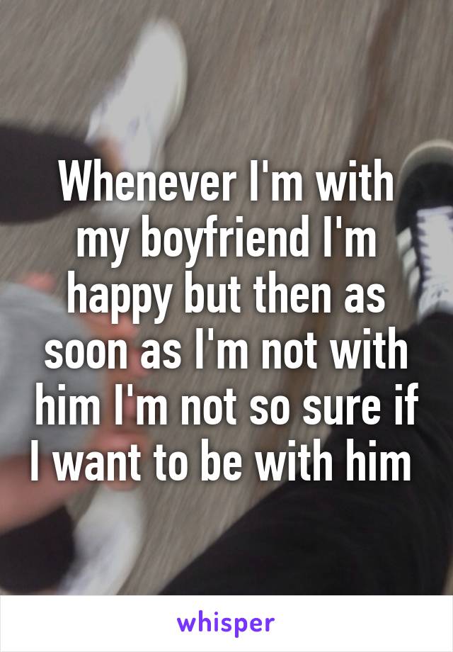 Whenever I'm with my boyfriend I'm happy but then as soon as I'm not with him I'm not so sure if I want to be with him 