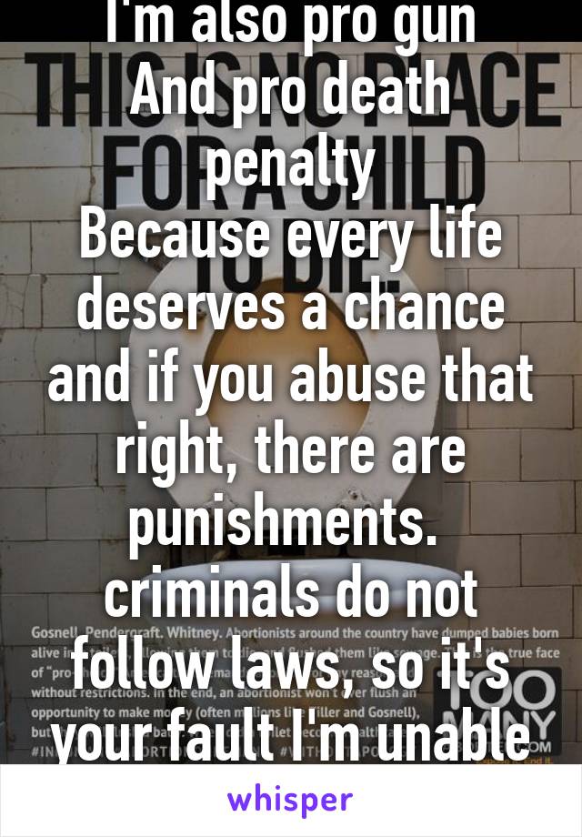 I'm pro life 
I'm also pro gun
And pro death penalty
Because every life deserves a chance and if you abuse that right, there are punishments.  criminals do not follow laws, so it's your fault I'm unable to protect myself from someone else. 