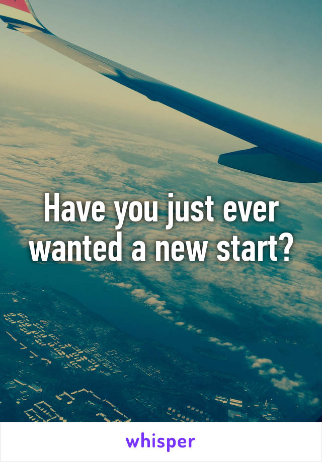 Have you just ever wanted a new start?