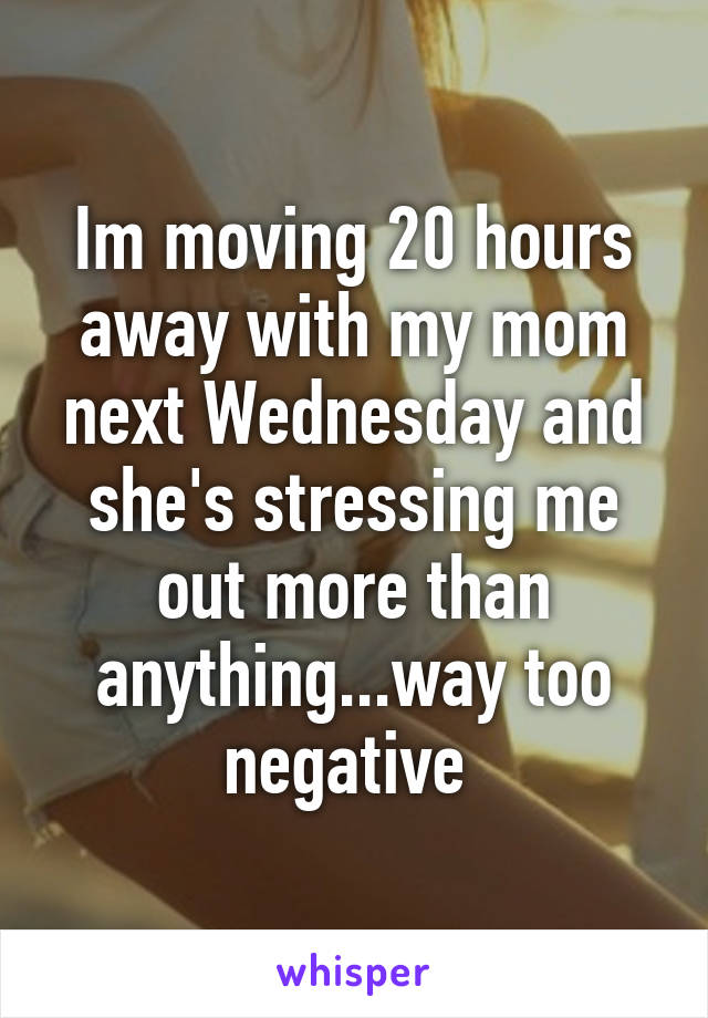 Im moving 20 hours away with my mom next Wednesday and she's stressing me out more than anything...way too negative 