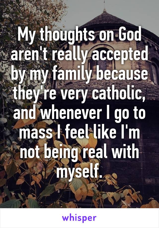 My thoughts on God aren't really accepted by my family because they're very catholic, and whenever I go to mass I feel like I'm not being real with myself.
