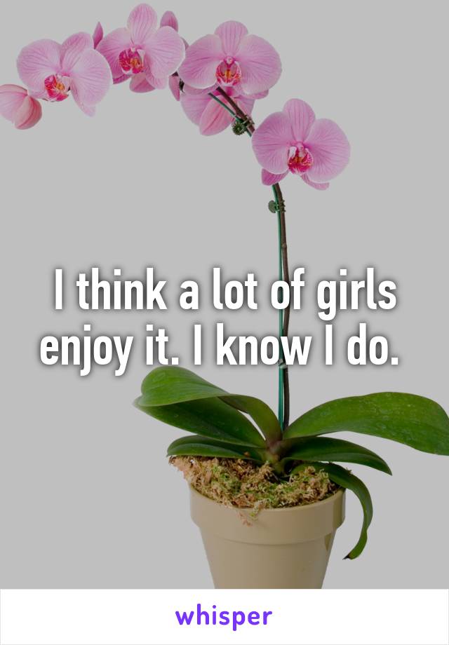 I think a lot of girls enjoy it. I know I do. 