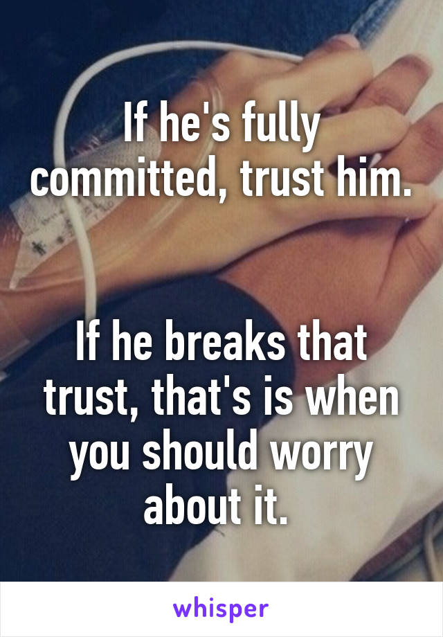 If he's fully committed, trust him. 

If he breaks that trust, that's is when you should worry about it. 