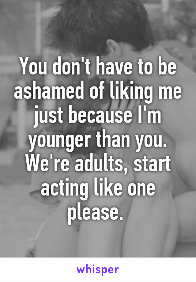 You don't have to be ashamed of liking me just because I'm younger than you. We're adults, start acting like one please. 