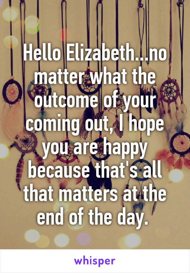 Hello Elizabeth...no matter what the outcome of your coming out, I hope you are happy because that's all that matters at the end of the day. 