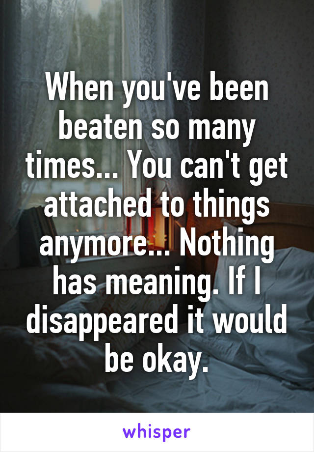 When you've been beaten so many times... You can't get attached to things anymore... Nothing has meaning. If I disappeared it would be okay.