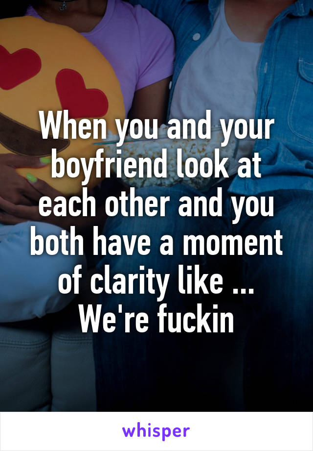 When you and your boyfriend look at each other and you both have a moment of clarity like ... We're fuckin