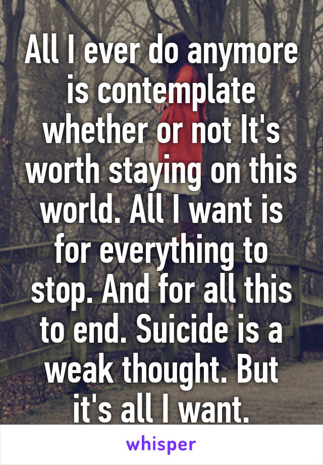 All I ever do anymore is contemplate whether or not It's worth staying on this world. All I want is for everything to stop. And for all this to end. Suicide is a weak thought. But it's all I want.