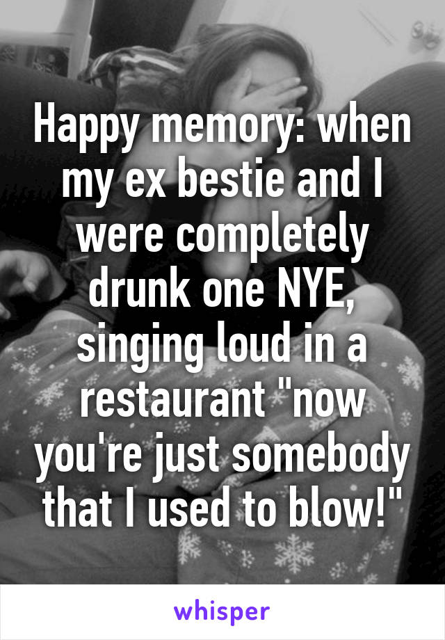 Happy memory: when my ex bestie and I were completely drunk one NYE, singing loud in a restaurant "now you're just somebody that I used to blow!"