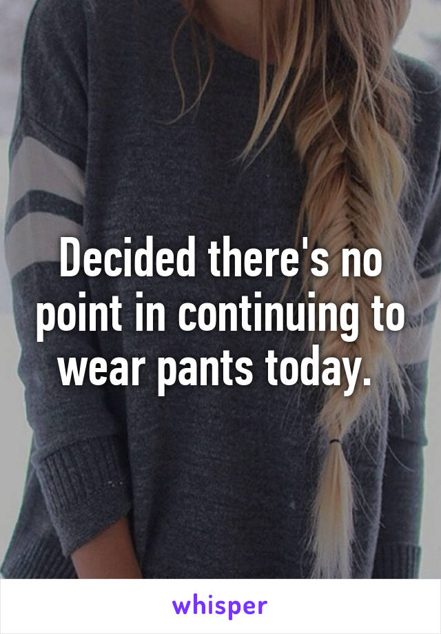 Decided there's no point in continuing to wear pants today. 