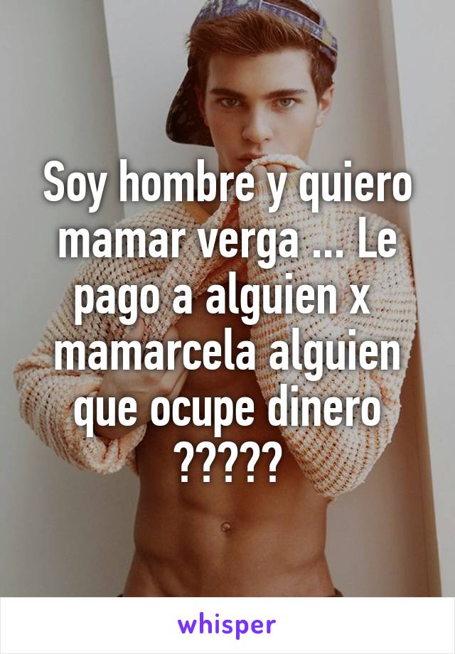 Soy hombre y quiero mamar verga ... Le pago a alguien x  mamarcela alguien que ocupe dinero ?????