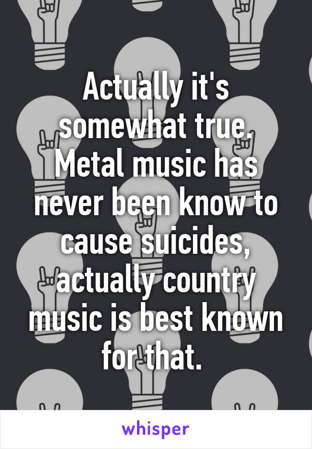 Actually it's somewhat true. Metal music has never been know to cause suicides, actually country music is best known for that. 