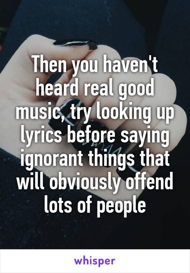 Then you haven't heard real good music, try looking up lyrics before saying ignorant things that will obviously offend lots of people