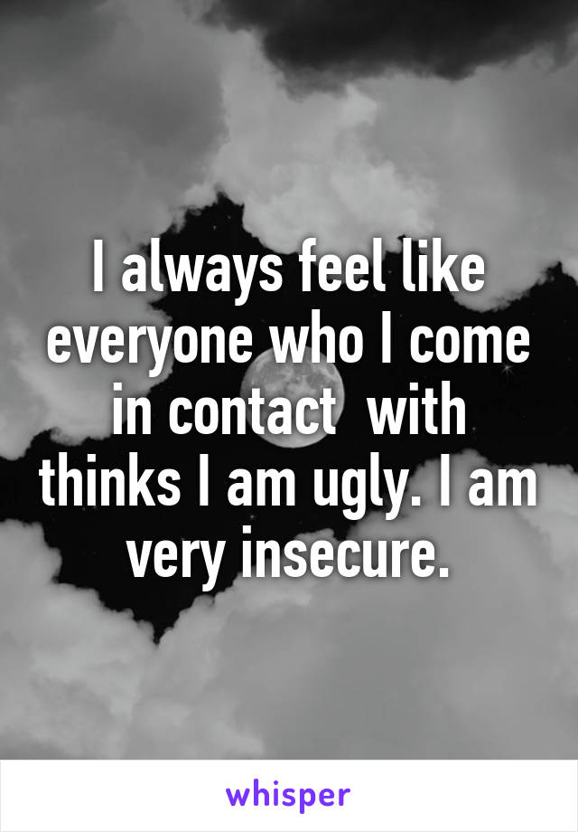 I always feel like everyone who I come in contact  with thinks I am ugly. I am very insecure.