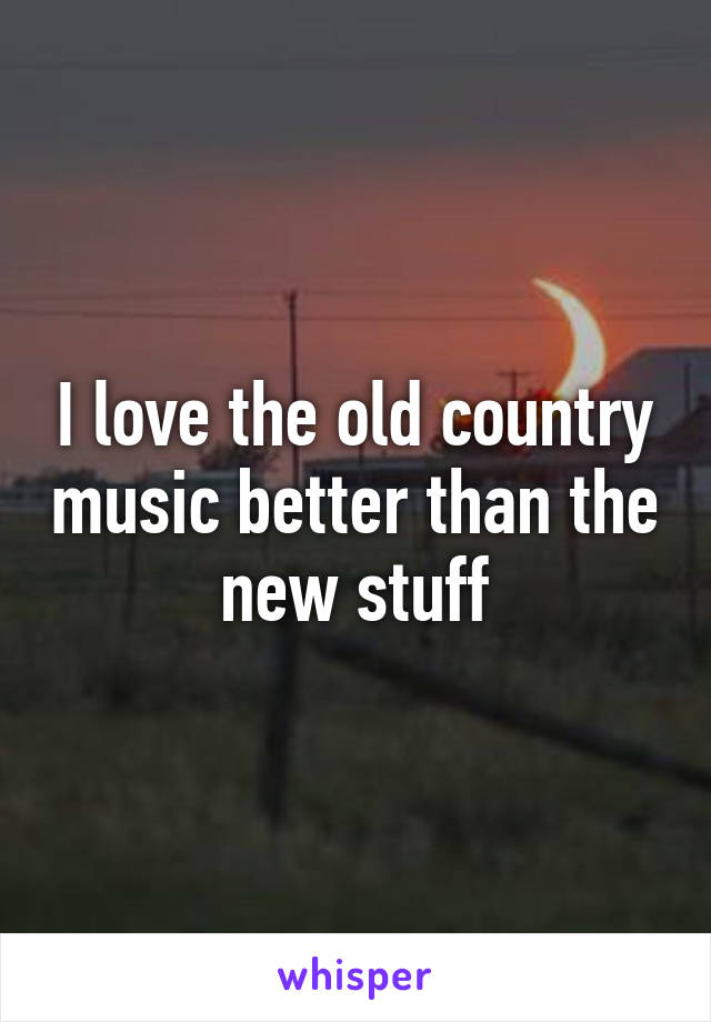 I love the old country music better than the new stuff