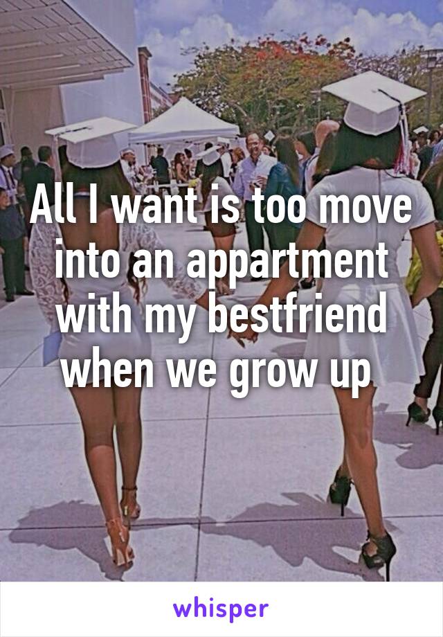 All I want is too move into an appartment with my bestfriend when we grow up 
