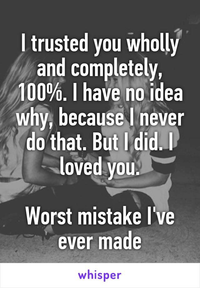 I trusted you wholly and completely, 100%. I have no idea why, because I never do that. But I did. I loved you.

Worst mistake I've ever made