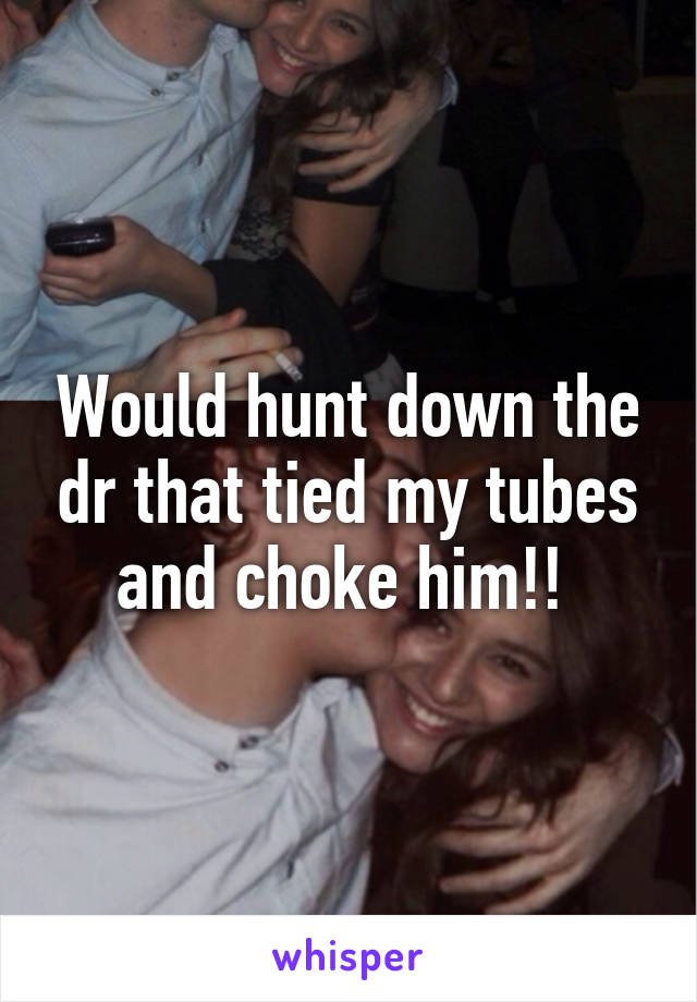 Would hunt down the dr that tied my tubes and choke him!! 
