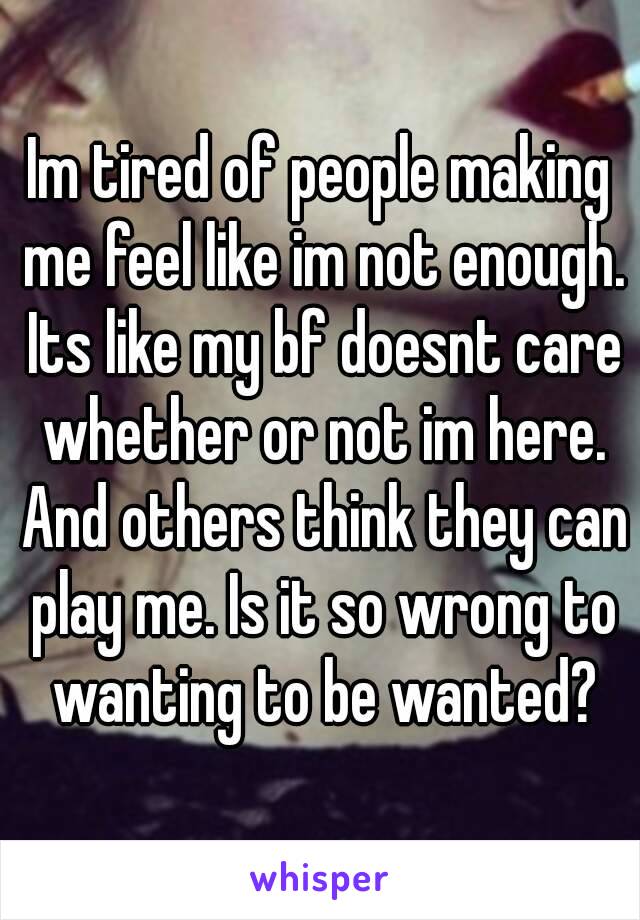 Im tired of people making me feel like im not enough. Its like my bf doesnt care whether or not im here. And others think they can play me. Is it so wrong to wanting to be wanted?