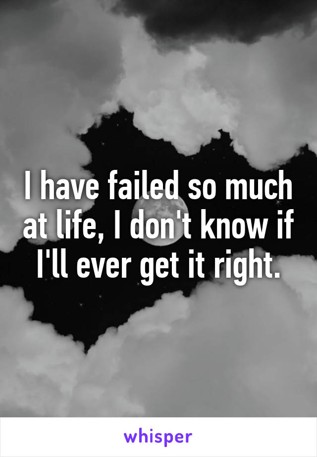 I have failed so much at life, I don't know if I'll ever get it right.