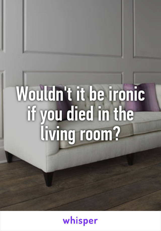 Wouldn't it be ironic if you died in the living room?