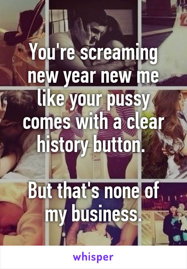 You're screaming new year new me like your pussy comes with a clear history button. 

But that's none of my business.