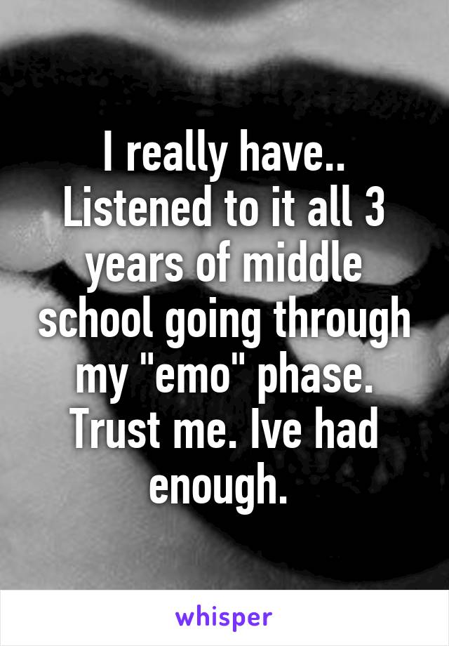 I really have.. Listened to it all 3 years of middle school going through my "emo" phase. Trust me. Ive had enough. 