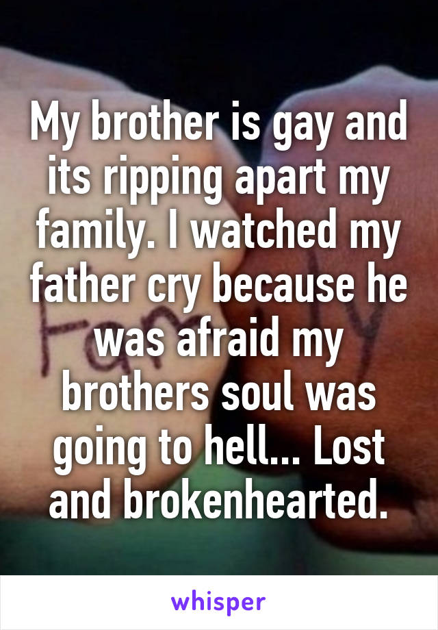 My brother is gay and its ripping apart my family. I watched my father cry because he was afraid my brothers soul was going to hell... Lost and brokenhearted.