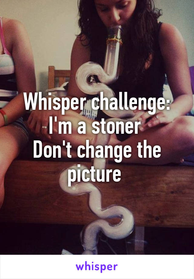 Whisper challenge:
I'm a stoner 
Don't change the picture 