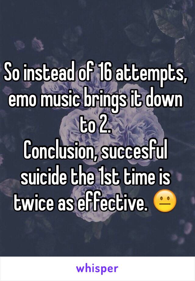 So instead of 16 attempts, emo music brings it down to 2.
Conclusion, succesful suicide the 1st time is twice as effective. 😐