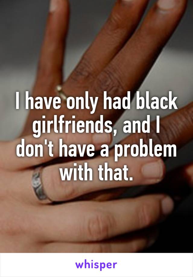 I have only had black girlfriends, and I don't have a problem with that.