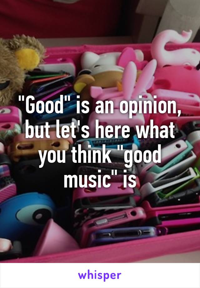 "Good" is an opinion, but let's here what you think "good music" is