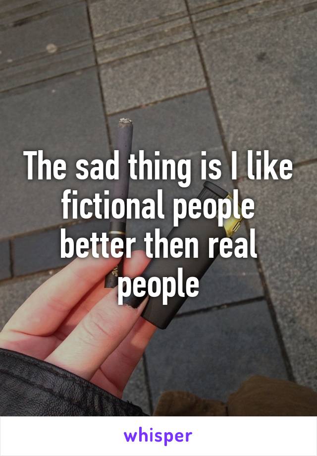 The sad thing is I like fictional people better then real people