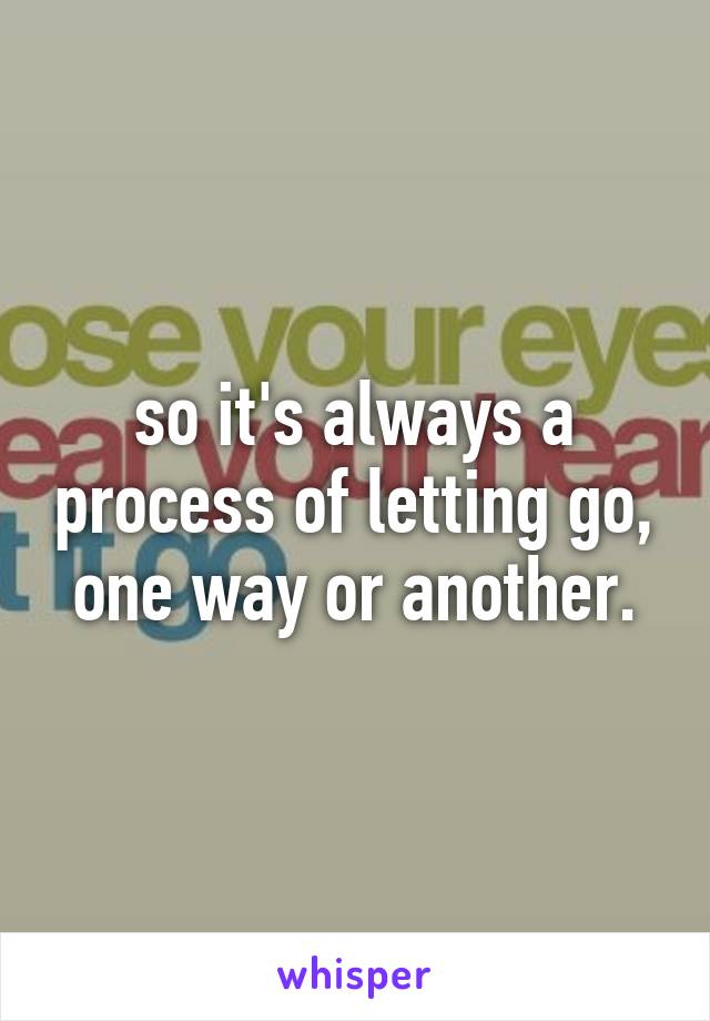 so it's always a process of letting go, one way or another.