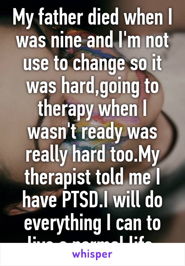 My father died when I was nine and I'm not use to change so it was hard,going to therapy when I wasn't ready was really hard too.My therapist told me I have PTSD.I will do everything I can to live a normal life 