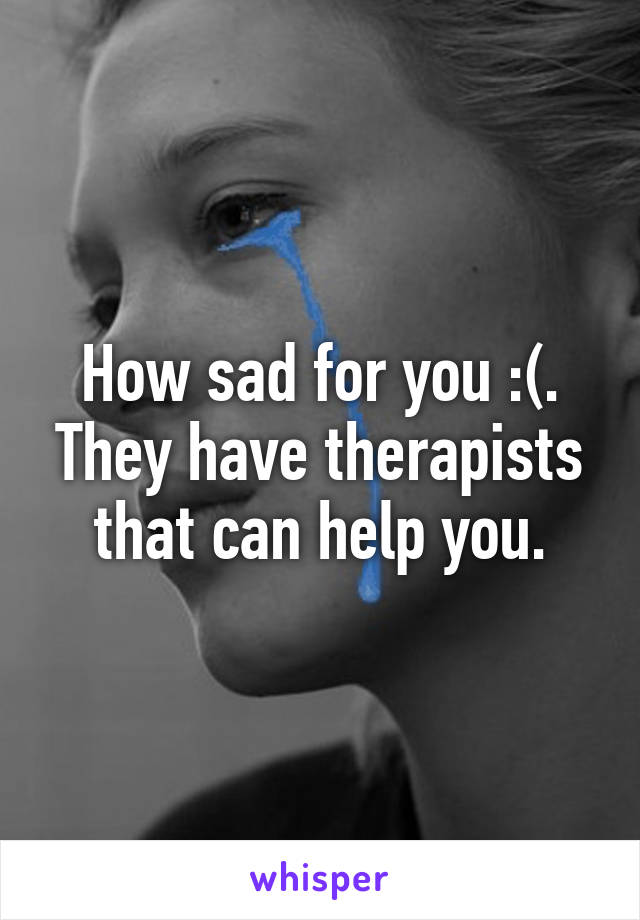 How sad for you :(. They have therapists that can help you.