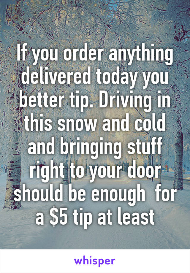 If you order anything delivered today you better tip. Driving in this snow and cold and bringing stuff right to your door should be enough  for a $5 tip at least