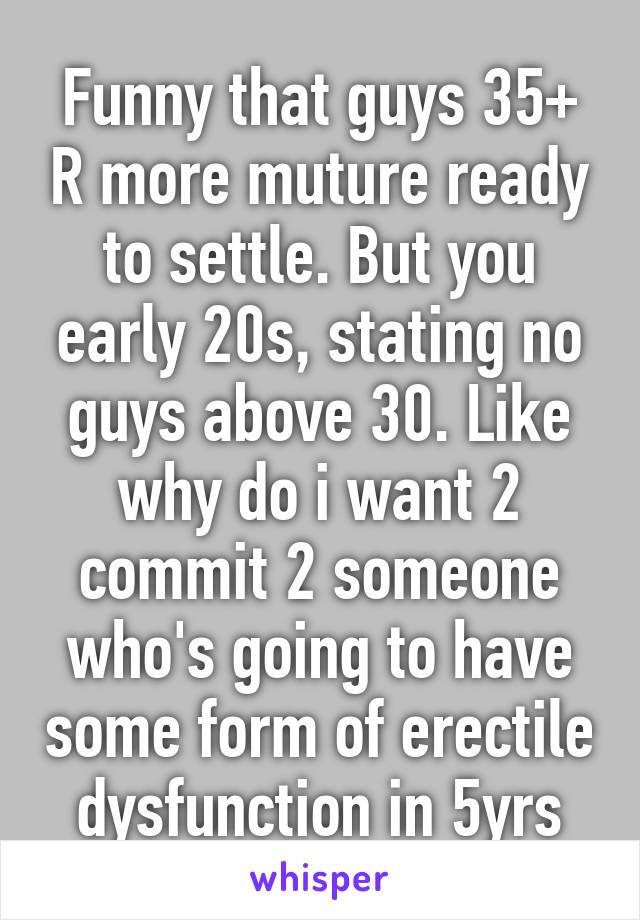 Funny that guys 35+ R more muture ready to settle. But you early 20s, stating no guys above 30. Like why do i want 2 commit 2 someone who's going to have some form of erectile dysfunction in 5yrs