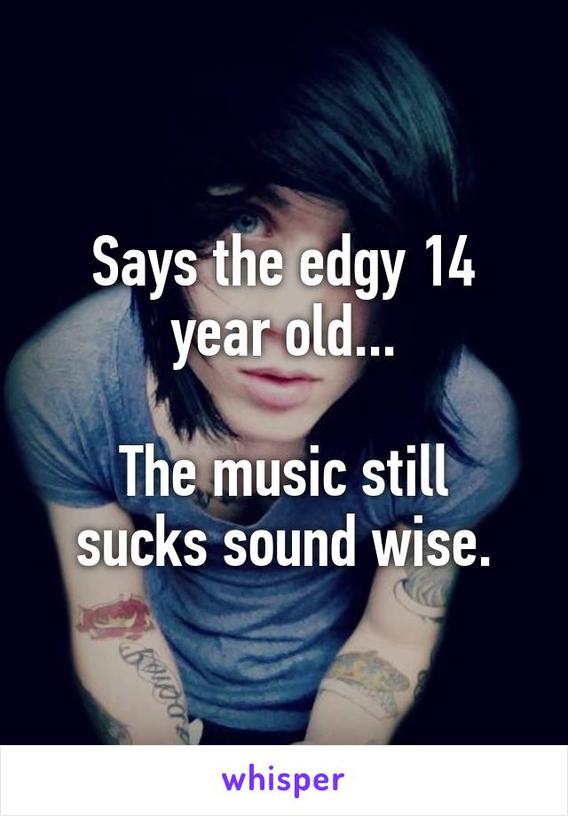 Says the edgy 14 year old...

The music still sucks sound wise.