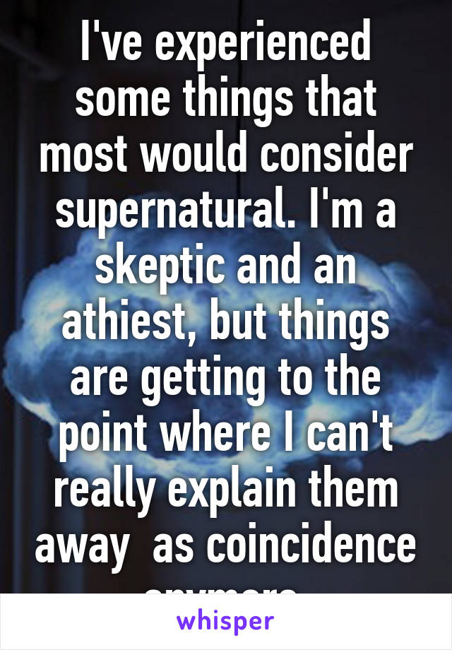 I've experienced some things that most would consider supernatural. I'm a skeptic and an athiest, but things are getting to the point where I can't really explain them away  as coincidence anymore.