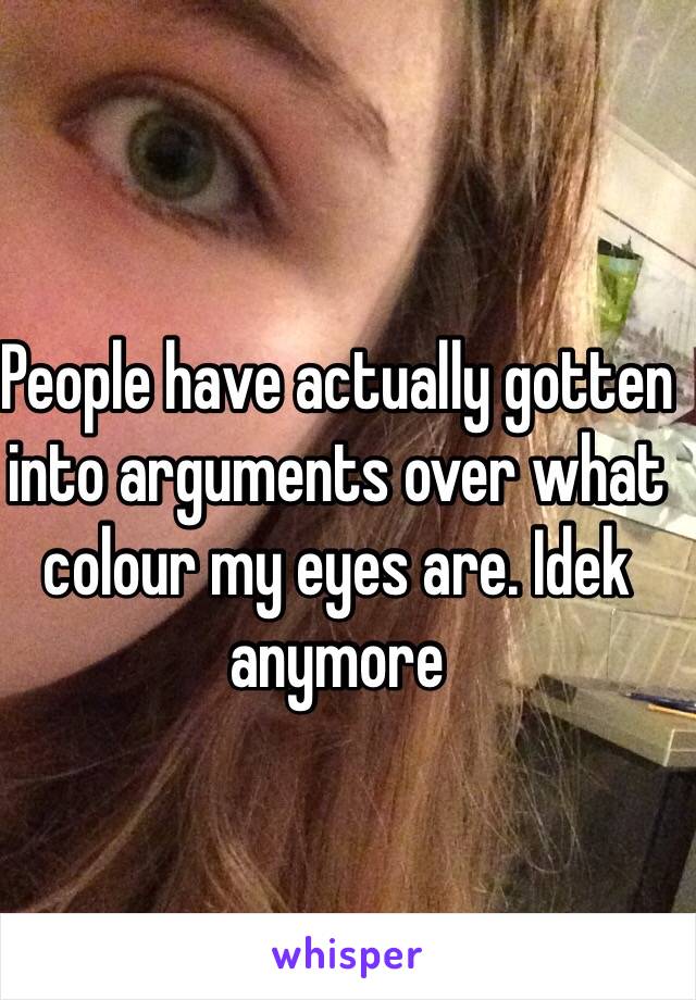 People have actually gotten into arguments over what colour my eyes are. Idek anymore