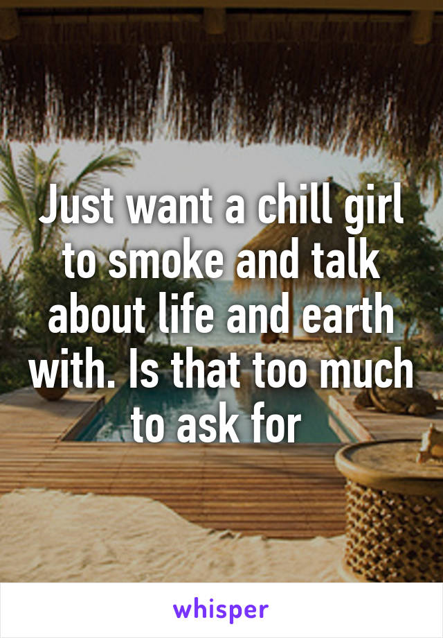 Just want a chill girl to smoke and talk about life and earth with. Is that too much to ask for 